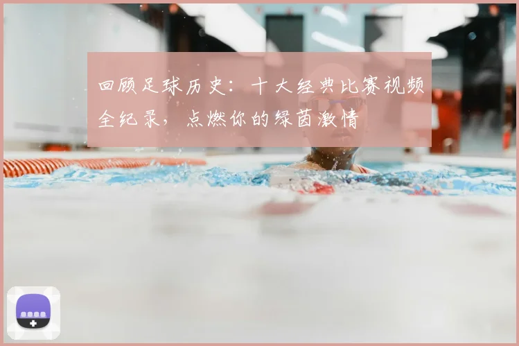 回顾足球历史:十大经典比赛视频全纪录,点燃你的绿茵激情