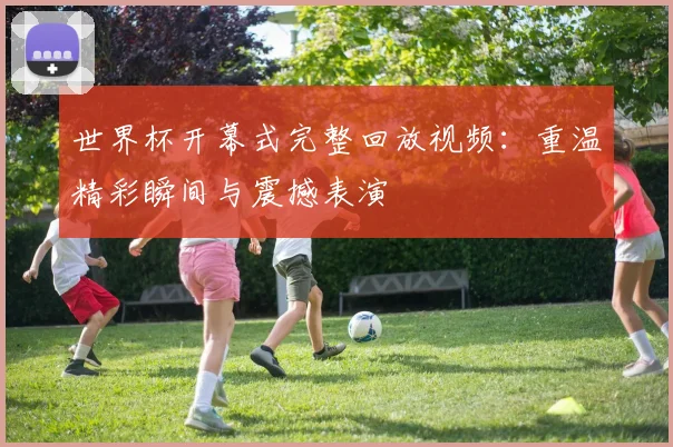 世界杯开幕式完整回放视频：重温精彩瞬间与震撼表演