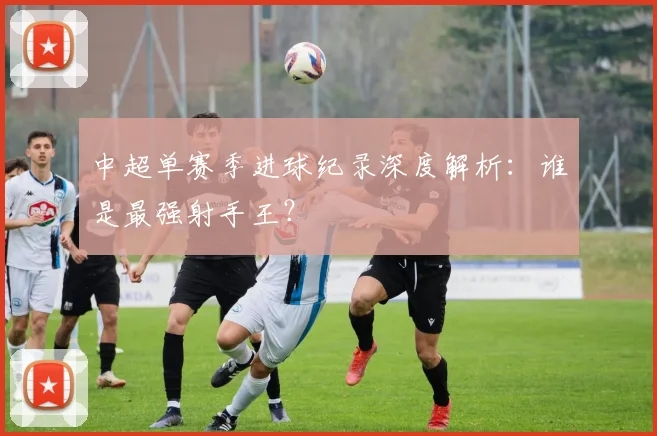 中超单赛季进球纪录深度解析:谁是最强射手王?