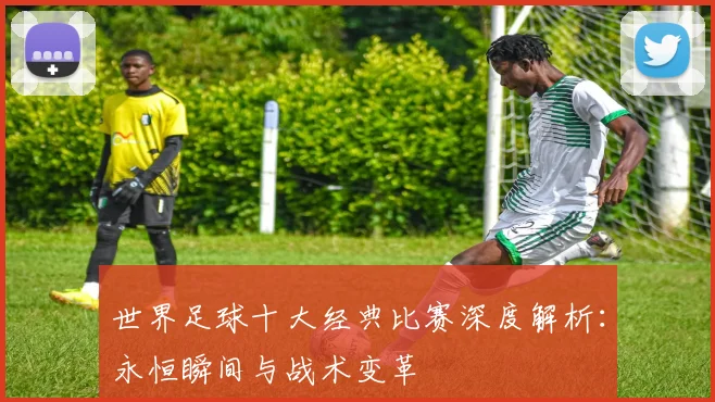 世界足球十大经典比赛深度解析：永恒瞬间与战术变革
