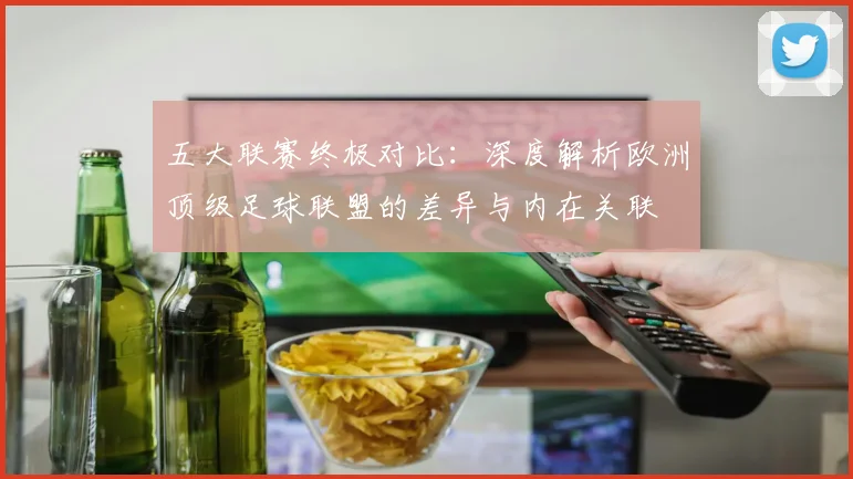 五大联赛终极对比:深度解析欧洲顶级足球联盟的差异与内在关联