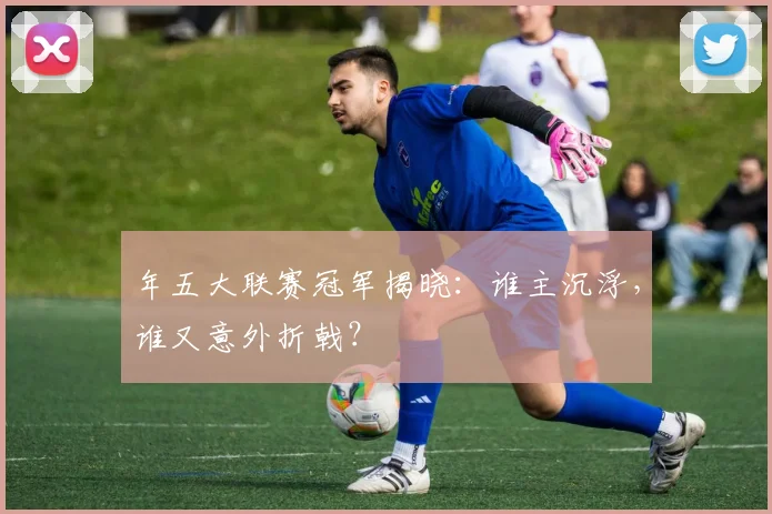 年五大联赛冠军揭晓:谁主沉浮,谁又意外折戟?