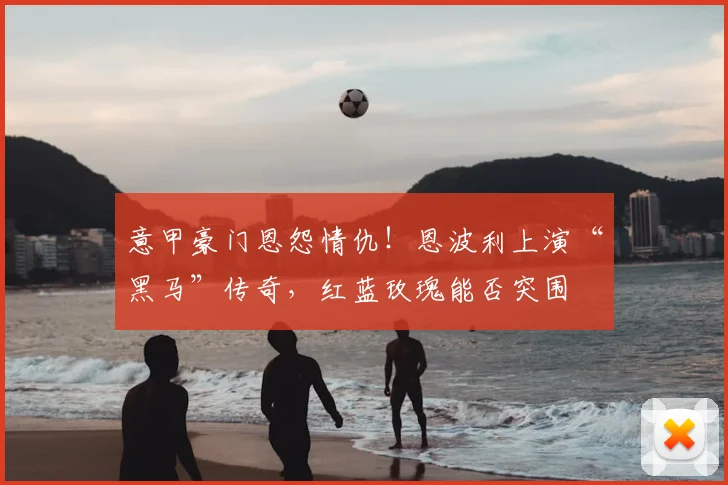 意甲豪门恩怨情仇!恩波利上演“黑马”传奇,红蓝玫瑰能否突围