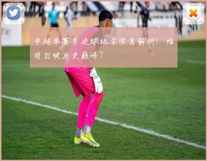 中超单赛季进球纪录深度解析：谁将打破历史巅峰？